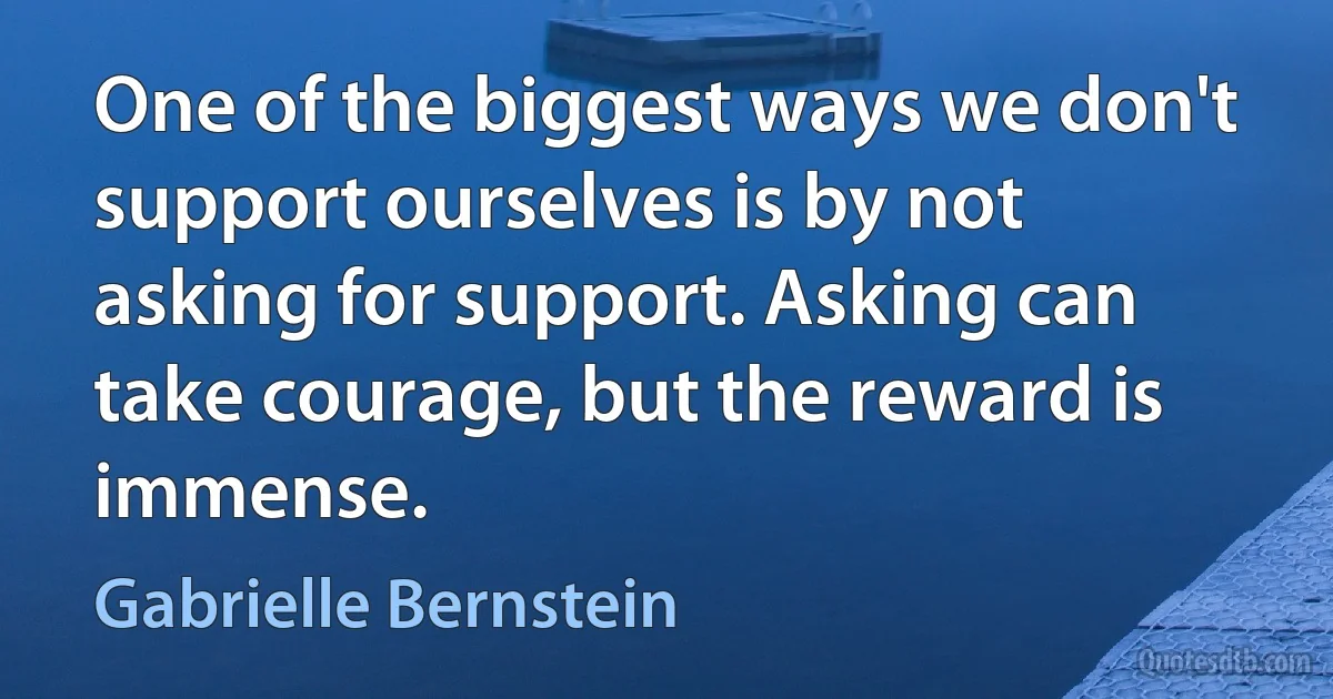 One of the biggest ways we don't support ourselves is by not asking for support. Asking can take courage, but the reward is immense. (Gabrielle Bernstein)