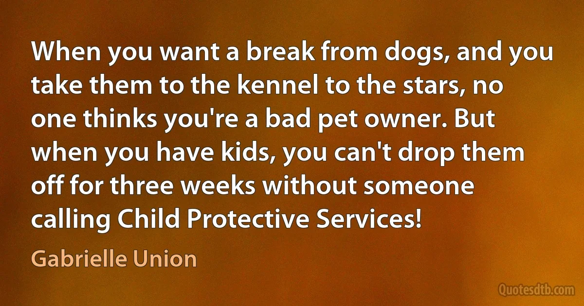 When you want a break from dogs, and you take them to the kennel to the stars, no one thinks you're a bad pet owner. But when you have kids, you can't drop them off for three weeks without someone calling Child Protective Services! (Gabrielle Union)