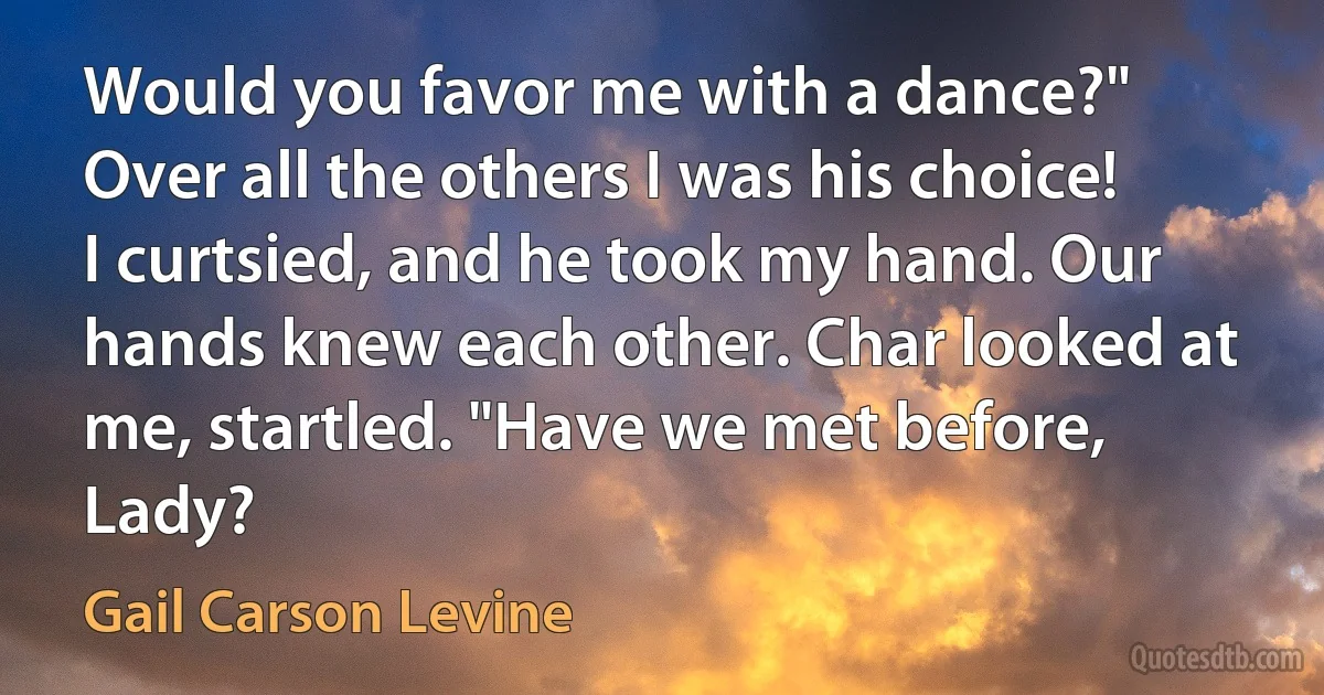 Would you favor me with a dance?" Over all the others I was his choice! I curtsied, and he took my hand. Our hands knew each other. Char looked at me, startled. "Have we met before, Lady? (Gail Carson Levine)