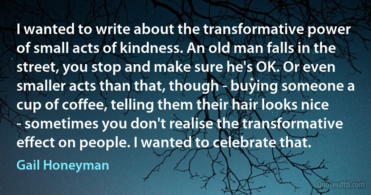 I wanted to write about the transformative power of small acts of kindness. An old man falls in the street, you stop and make sure he's OK. Or even smaller acts than that, though - buying someone a cup of coffee, telling them their hair looks nice - sometimes you don't realise the transformative effect on people. I wanted to celebrate that. (Gail Honeyman)