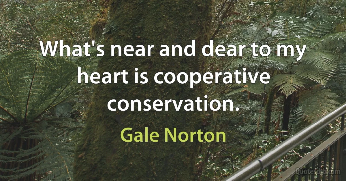 What's near and dear to my heart is cooperative conservation. (Gale Norton)