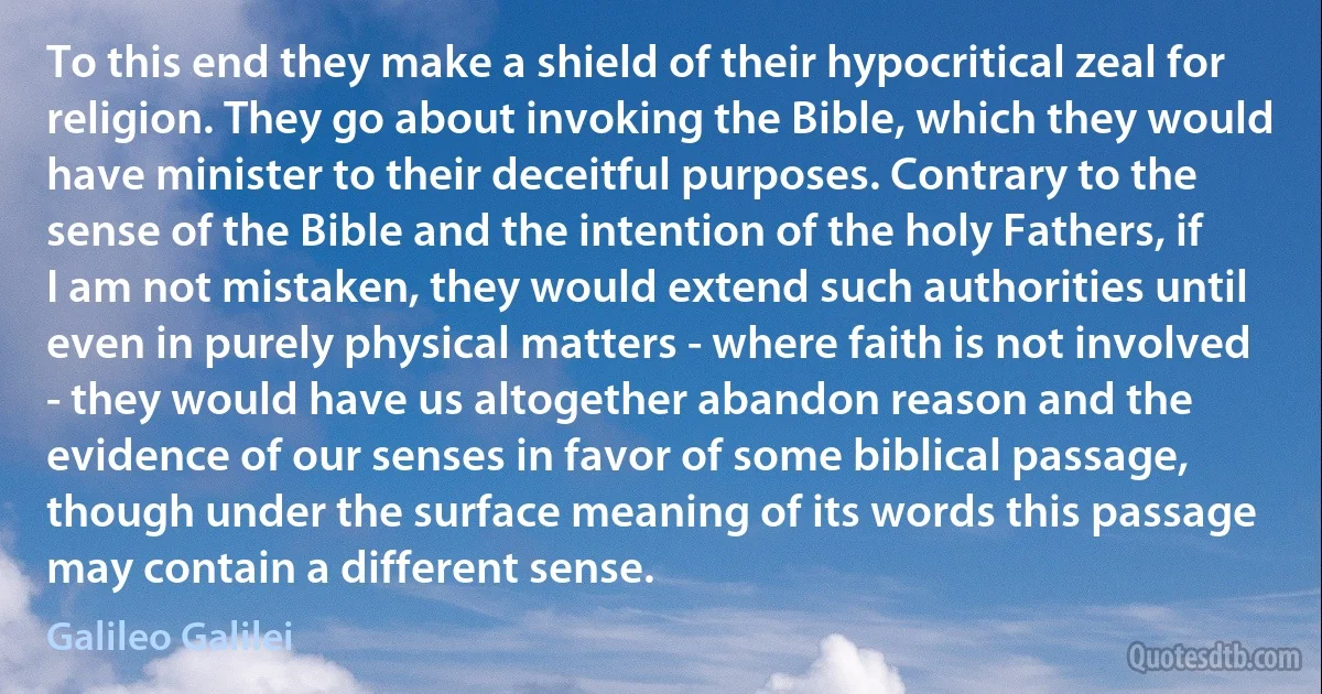 To this end they make a shield of their hypocritical zeal for religion. They go about invoking the Bible, which they would have minister to their deceitful purposes. Contrary to the sense of the Bible and the intention of the holy Fathers, if I am not mistaken, they would extend such authorities until even in purely physical matters - where faith is not involved - they would have us altogether abandon reason and the evidence of our senses in favor of some biblical passage, though under the surface meaning of its words this passage may contain a different sense. (Galileo Galilei)