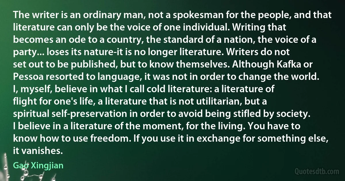 The writer is an ordinary man, not a spokesman for the people, and that literature can only be the voice of one individual. Writing that becomes an ode to a country, the standard of a nation, the voice of a party... loses its nature-it is no longer literature. Writers do not set out to be published, but to know themselves. Although Kafka or Pessoa resorted to language, it was not in order to change the world. I, myself, believe in what I call cold literature: a literature of flight for one's life, a literature that is not utilitarian, but a spiritual self-preservation in order to avoid being stifled by society. I believe in a literature of the moment, for the living. You have to know how to use freedom. If you use it in exchange for something else, it vanishes. (Gao Xingjian)