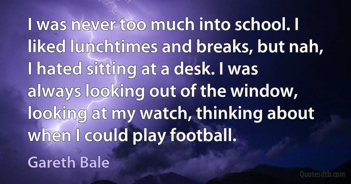 I was never too much into school. I liked lunchtimes and breaks, but nah, I hated sitting at a desk. I was always looking out of the window, looking at my watch, thinking about when I could play football. (Gareth Bale)