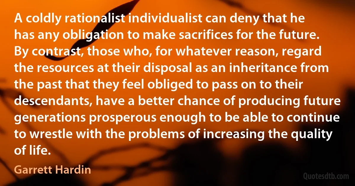 A coldly rationalist individualist can deny that he has any obligation to make sacrifices for the future. By contrast, those who, for whatever reason, regard the resources at their disposal as an inheritance from the past that they feel obliged to pass on to their descendants, have a better chance of producing future generations prosperous enough to be able to continue to wrestle with the problems of increasing the quality of life. (Garrett Hardin)