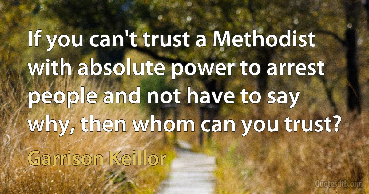 If you can't trust a Methodist with absolute power to arrest people and not have to say why, then whom can you trust? (Garrison Keillor)