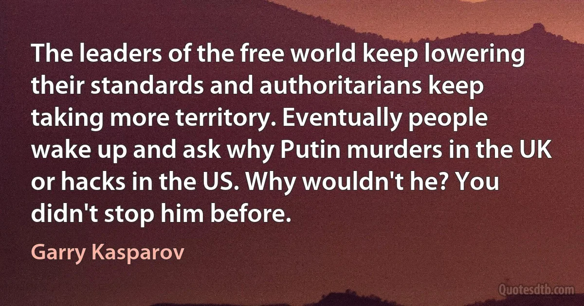 The leaders of the free world keep lowering their standards and authoritarians keep taking more territory. Eventually people wake up and ask why Putin murders in the UK or hacks in the US. Why wouldn't he? You didn't stop him before. (Garry Kasparov)