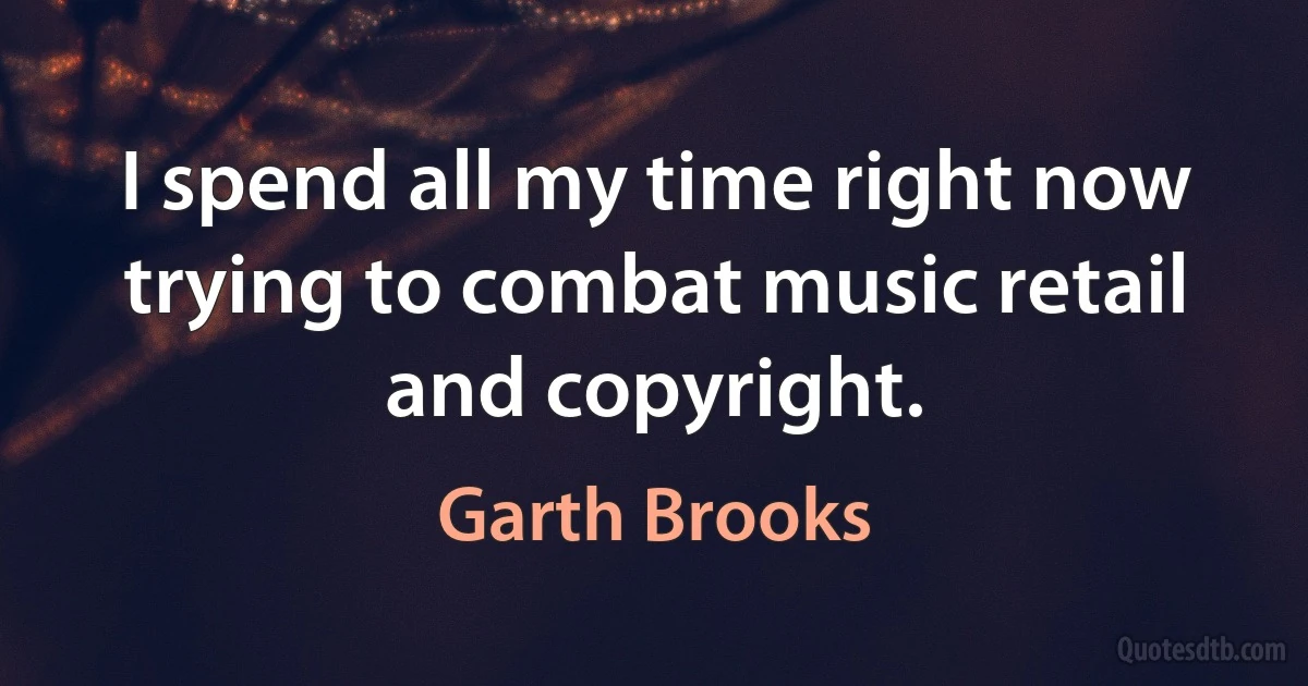 I spend all my time right now trying to combat music retail and copyright. (Garth Brooks)