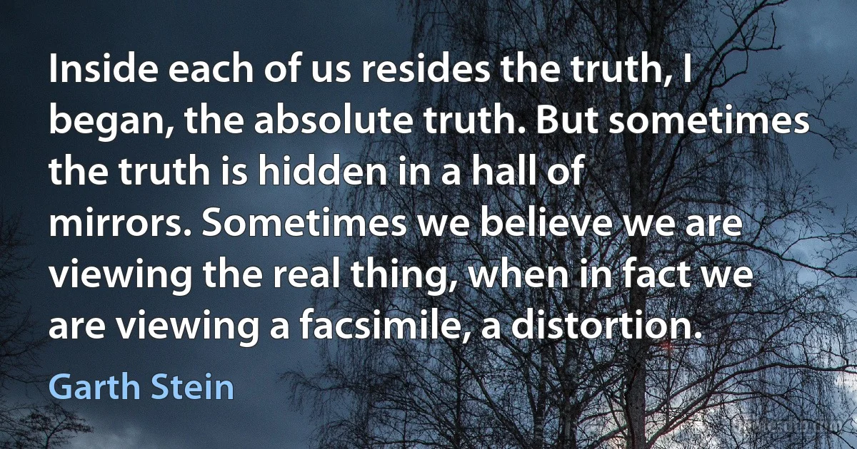 Inside each of us resides the truth, I began, the absolute truth. But sometimes the truth is hidden in a hall of mirrors. Sometimes we believe we are viewing the real thing, when in fact we are viewing a facsimile, a distortion. (Garth Stein)