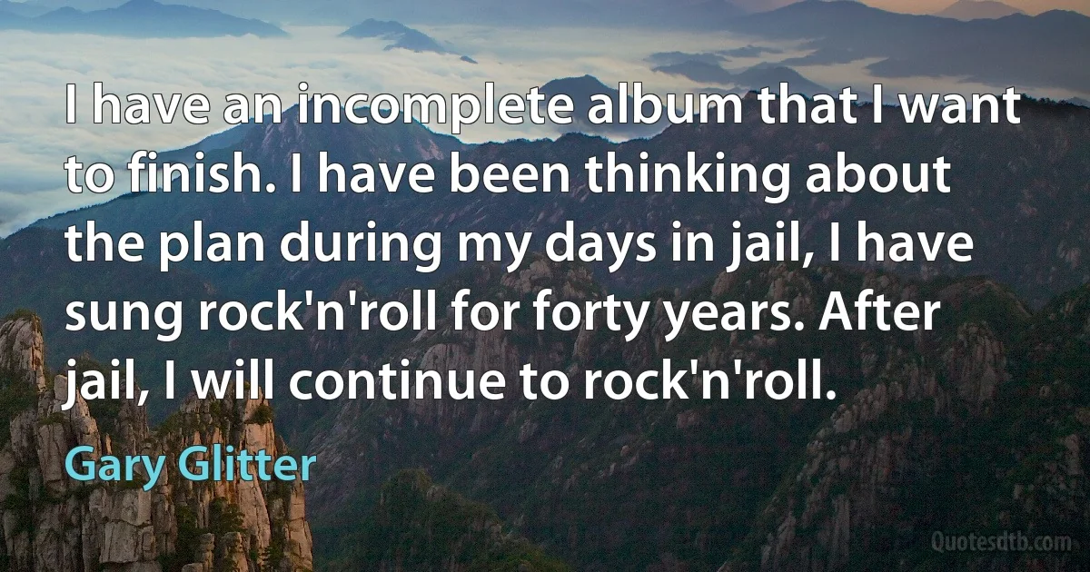 I have an incomplete album that I want to finish. I have been thinking about the plan during my days in jail, I have sung rock'n'roll for forty years. After jail, I will continue to rock'n'roll. (Gary Glitter)