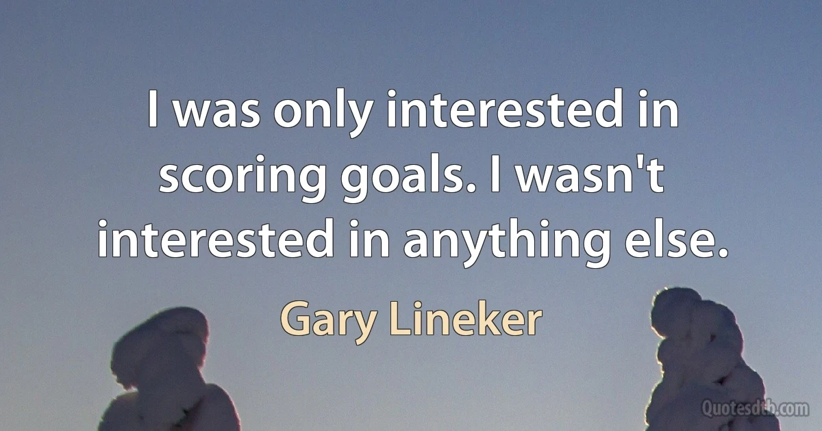 I was only interested in scoring goals. I wasn't interested in anything else. (Gary Lineker)