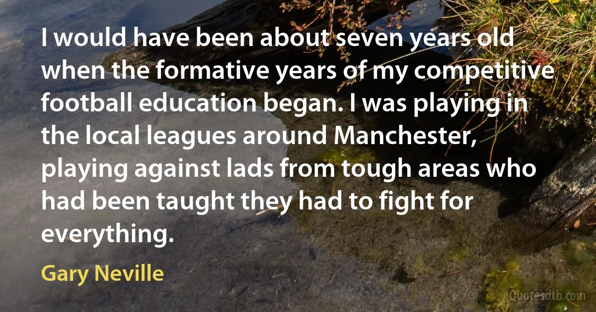 I would have been about seven years old when the formative years of my competitive football education began. I was playing in the local leagues around Manchester, playing against lads from tough areas who had been taught they had to fight for everything. (Gary Neville)