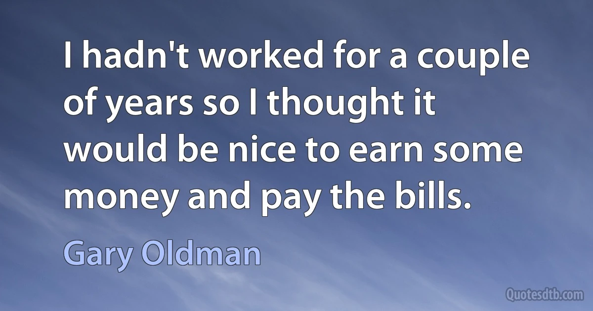 I hadn't worked for a couple of years so I thought it would be nice to earn some money and pay the bills. (Gary Oldman)