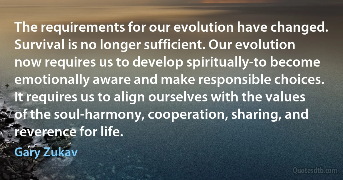 The requirements for our evolution have changed. Survival is no longer sufficient. Our evolution now requires us to develop spiritually-to become emotionally aware and make responsible choices. It requires us to align ourselves with the values of the soul-harmony, cooperation, sharing, and reverence for life. (Gary Zukav)