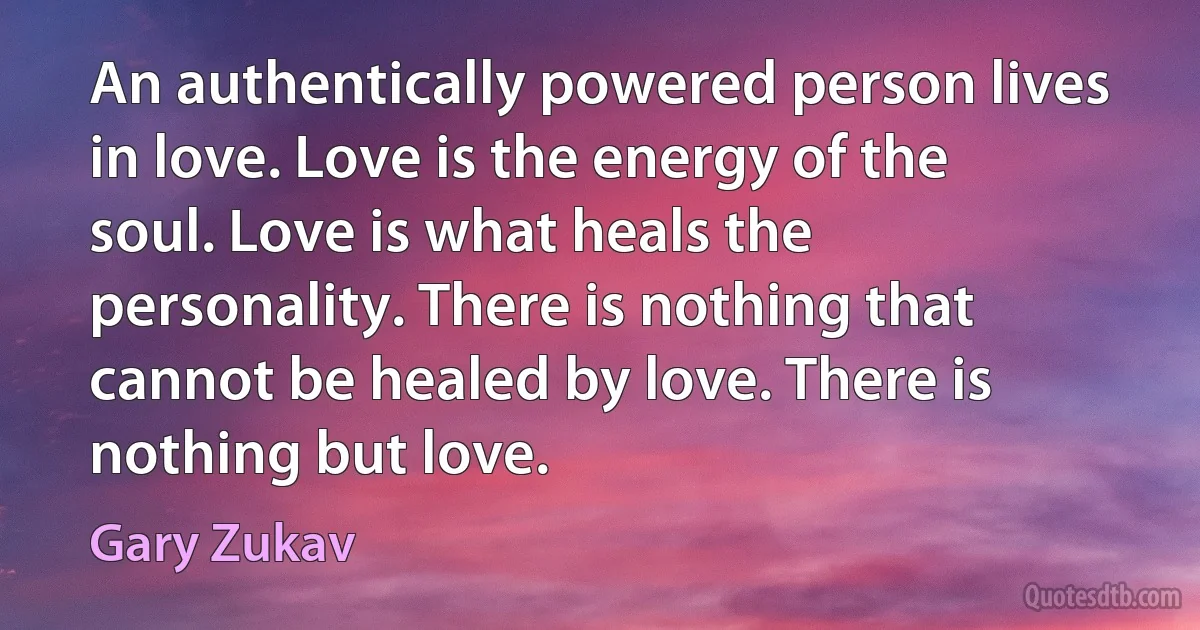 An authentically powered person lives in love. Love is the energy of the soul. Love is what heals the personality. There is nothing that cannot be healed by love. There is nothing but love. (Gary Zukav)