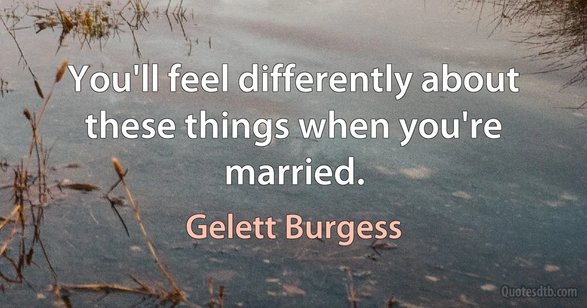 You'll feel differently about these things when you're married. (Gelett Burgess)