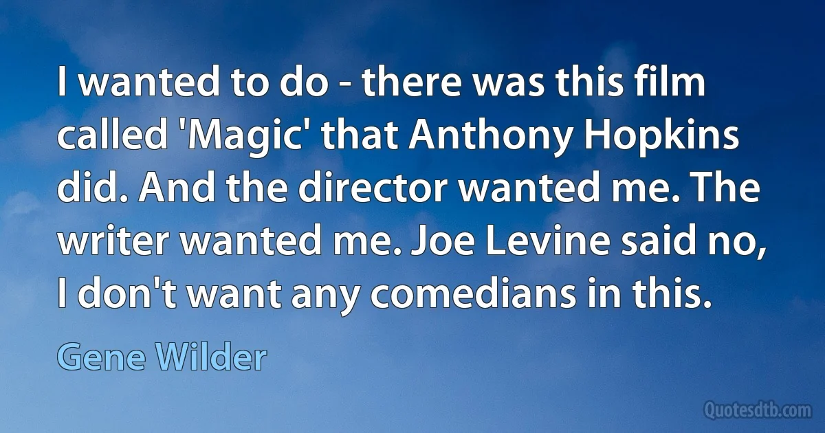 I wanted to do - there was this film called 'Magic' that Anthony Hopkins did. And the director wanted me. The writer wanted me. Joe Levine said no, I don't want any comedians in this. (Gene Wilder)