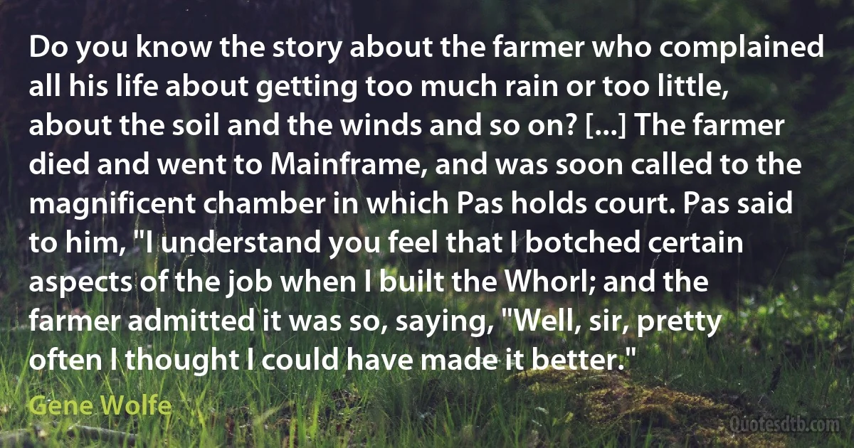 Do you know the story about the farmer who complained all his life about getting too much rain or too little, about the soil and the winds and so on? [...] The farmer died and went to Mainframe, and was soon called to the magnificent chamber in which Pas holds court. Pas said to him, "I understand you feel that I botched certain aspects of the job when I built the Whorl; and the farmer admitted it was so, saying, "Well, sir, pretty often I thought I could have made it better." (Gene Wolfe)