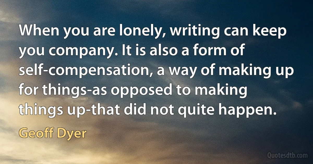 When you are lonely, writing can keep you company. It is also a form of self-compensation, a way of making up for things-as opposed to making things up-that did not quite happen. (Geoff Dyer)