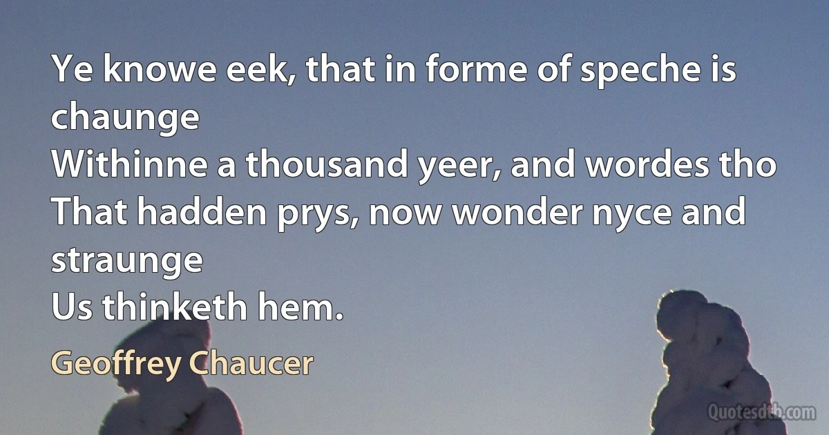 Ye knowe eek, that in forme of speche is chaunge
Withinne a thousand yeer, and wordes tho
That hadden prys, now wonder nyce and straunge
Us thinketh hem. (Geoffrey Chaucer)