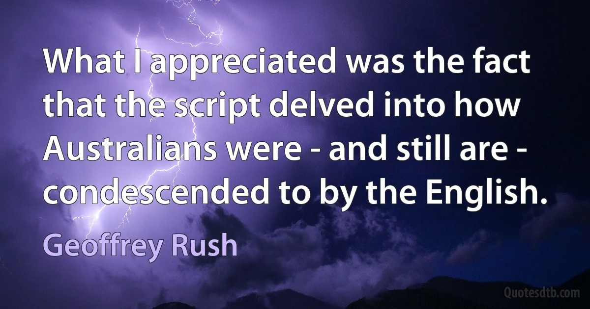 What I appreciated was the fact that the script delved into how Australians were - and still are - condescended to by the English. (Geoffrey Rush)