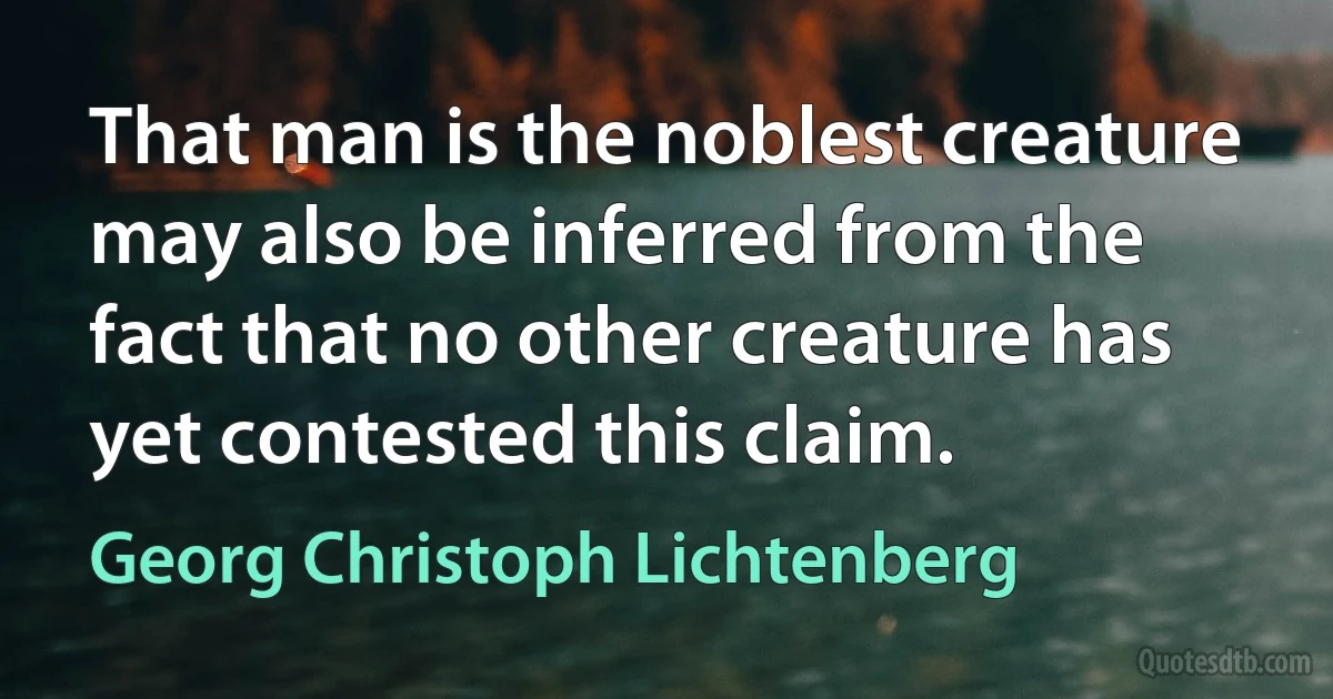 That man is the noblest creature may also be inferred from the fact that no other creature has yet contested this claim. (Georg Christoph Lichtenberg)