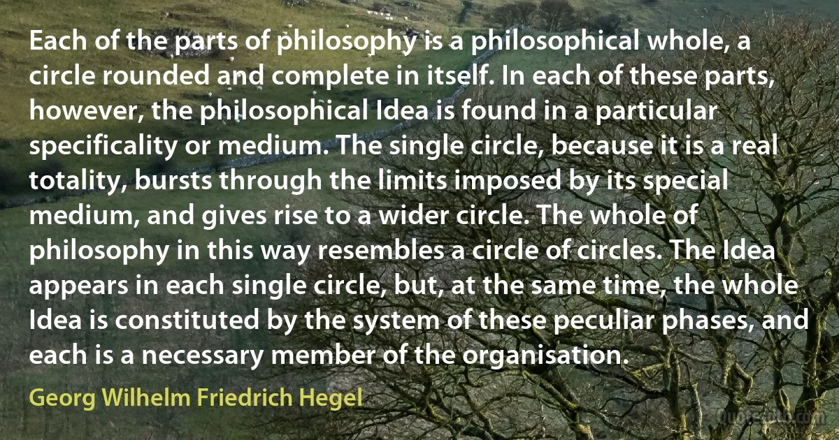 Each of the parts of philosophy is a philosophical whole, a circle rounded and complete in itself. In each of these parts, however, the philosophical Idea is found in a particular specificality or medium. The single circle, because it is a real totality, bursts through the limits imposed by its special medium, and gives rise to a wider circle. The whole of philosophy in this way resembles a circle of circles. The Idea appears in each single circle, but, at the same time, the whole Idea is constituted by the system of these peculiar phases, and each is a necessary member of the organisation. (Georg Wilhelm Friedrich Hegel)