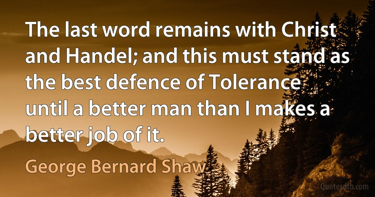 The last word remains with Christ and Handel; and this must stand as the best defence of Tolerance until a better man than I makes a better job of it. (George Bernard Shaw)