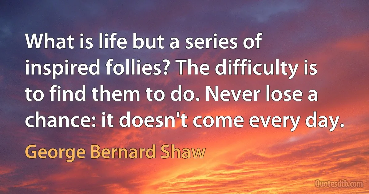 What is life but a series of inspired follies? The difficulty is to find them to do. Never lose a chance: it doesn't come every day. (George Bernard Shaw)