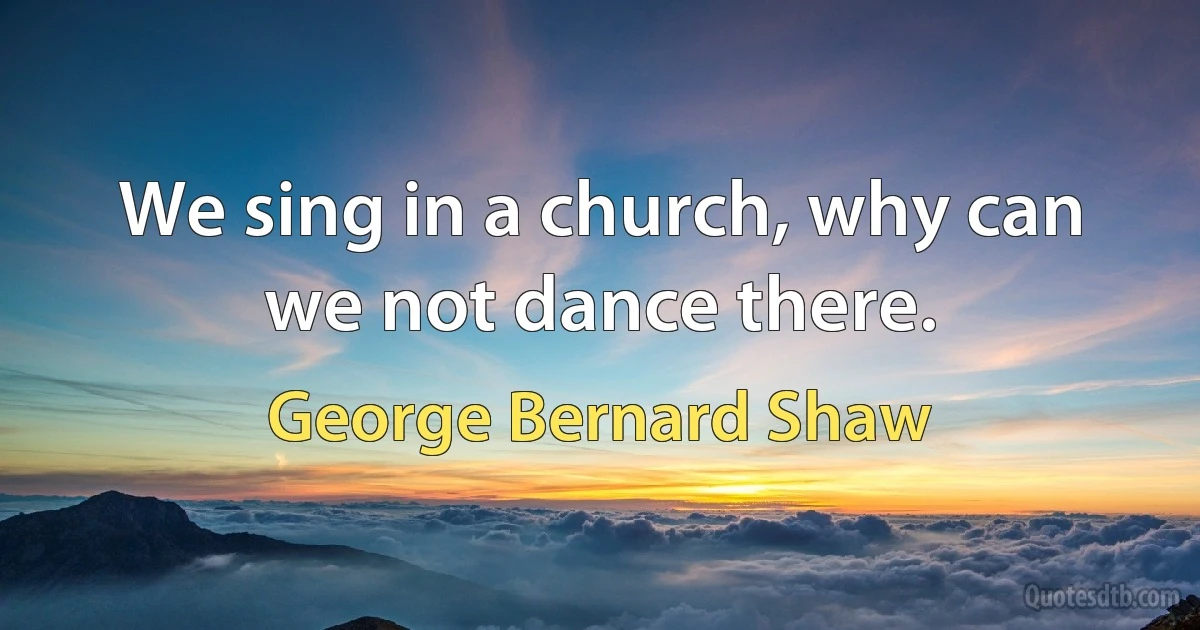 We sing in a church, why can we not dance there. (George Bernard Shaw)