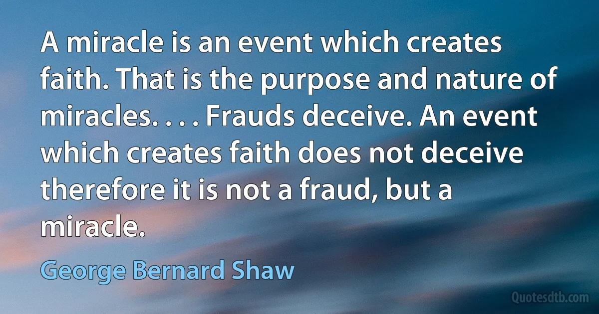 A miracle is an event which creates faith. That is the purpose and nature of miracles. . . . Frauds deceive. An event which creates faith does not deceive therefore it is not a fraud, but a miracle. (George Bernard Shaw)