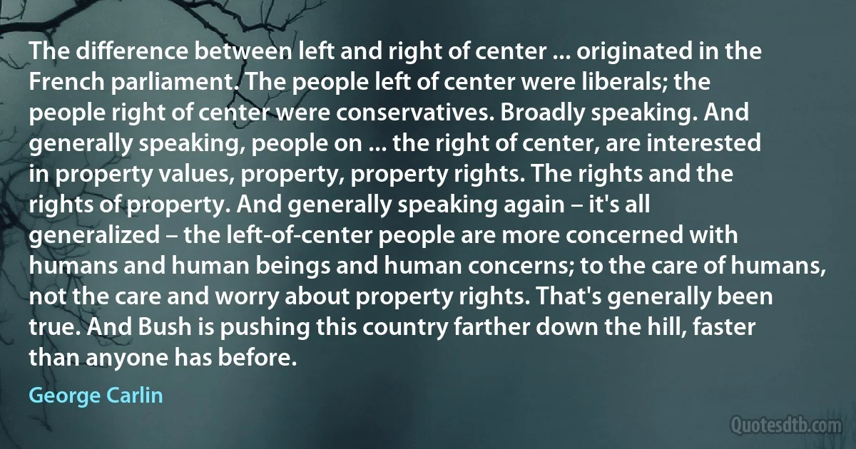 The difference between left and right of center ... originated in the French parliament. The people left of center were liberals; the people right of center were conservatives. Broadly speaking. And generally speaking, people on ... the right of center, are interested in property values, property, property rights. The rights and the rights of property. And generally speaking again – it's all generalized – the left-of-center people are more concerned with humans and human beings and human concerns; to the care of humans, not the care and worry about property rights. That's generally been true. And Bush is pushing this country farther down the hill, faster than anyone has before. (George Carlin)