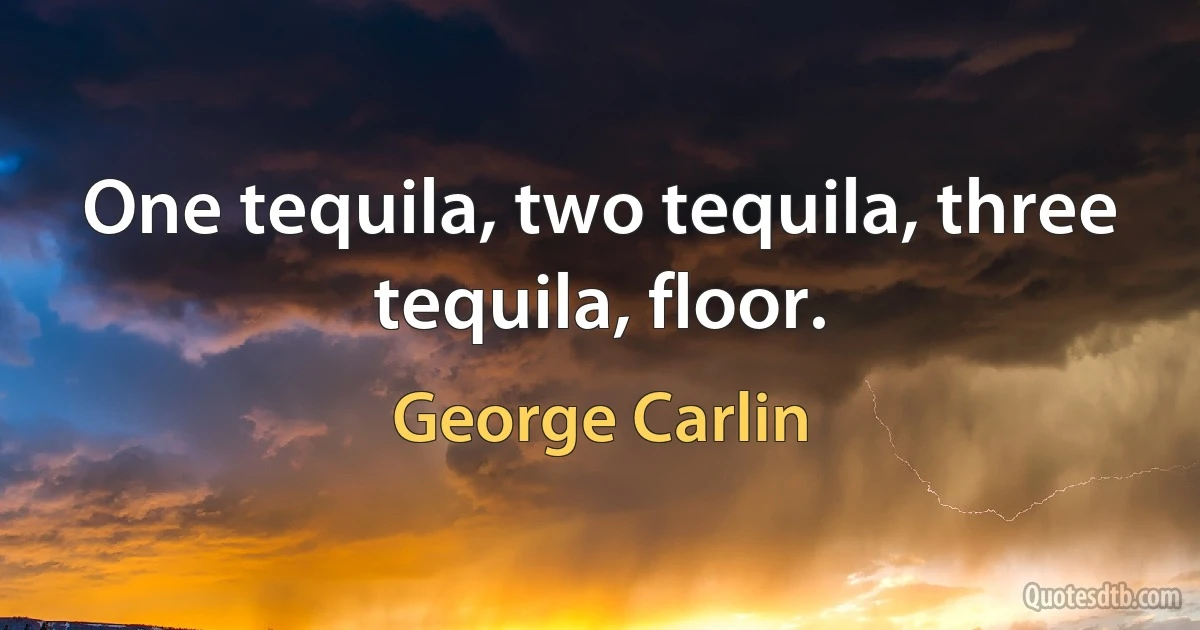 One tequila, two tequila, three tequila, floor. (George Carlin)