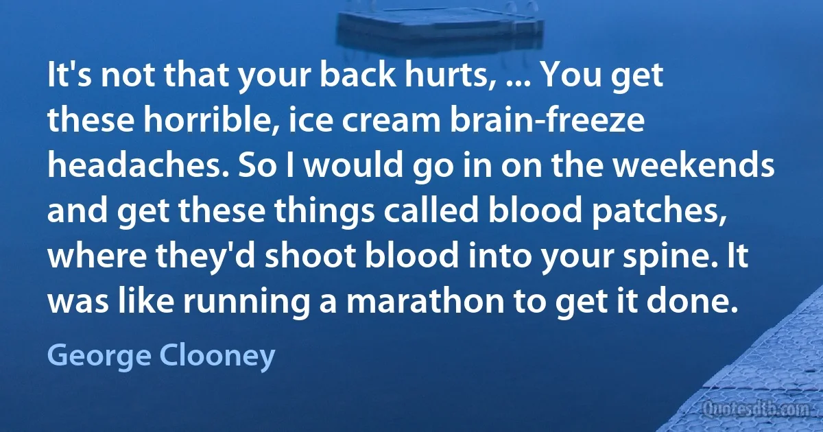 It's not that your back hurts, ... You get these horrible, ice cream brain-freeze headaches. So I would go in on the weekends and get these things called blood patches, where they'd shoot blood into your spine. It was like running a marathon to get it done. (George Clooney)