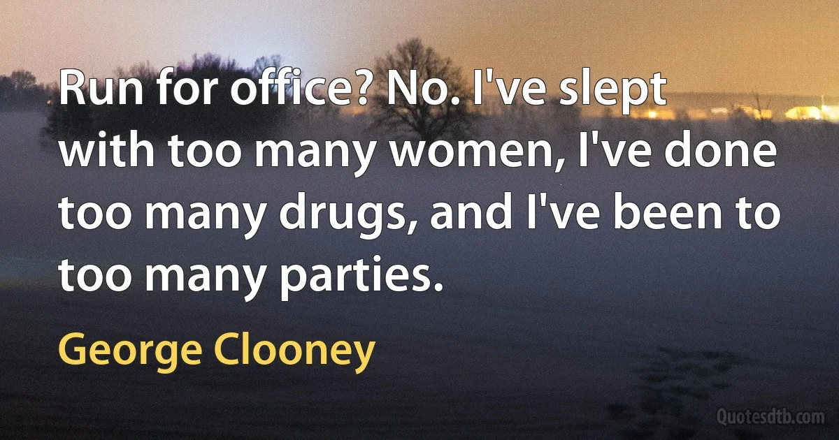 Run for office? No. I've slept with too many women, I've done too many drugs, and I've been to too many parties. (George Clooney)