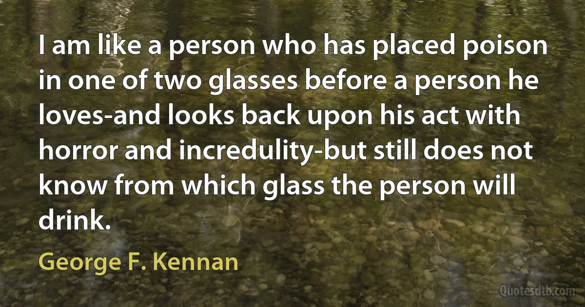 I am like a person who has placed poison in one of two glasses before a person he loves-and looks back upon his act with horror and incredulity-but still does not know from which glass the person will drink. (George F. Kennan)