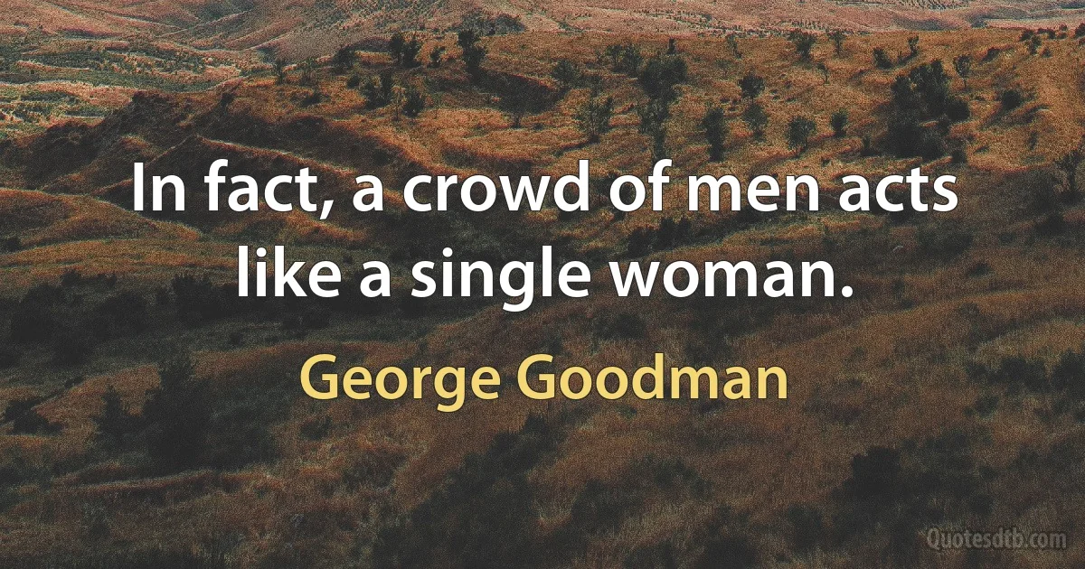 In fact, a crowd of men acts like a single woman. (George Goodman)