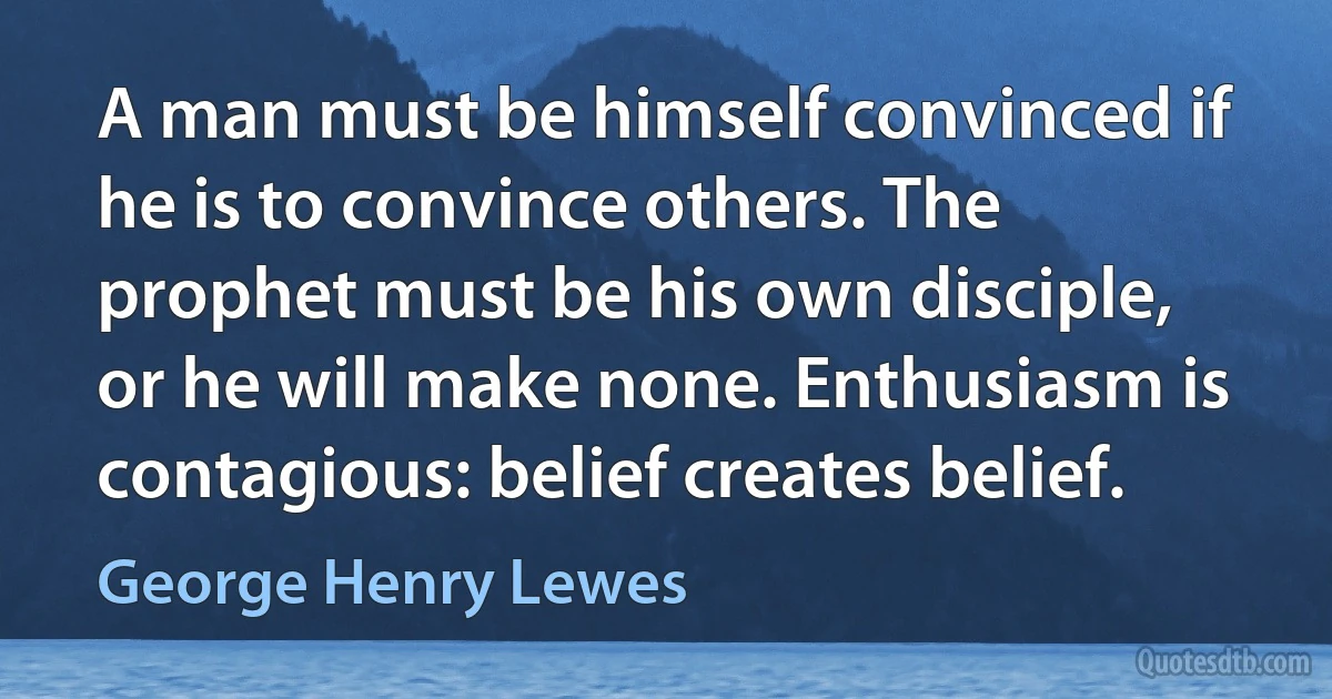 A man must be himself convinced if he is to convince others. The prophet must be his own disciple, or he will make none. Enthusiasm is contagious: belief creates belief. (George Henry Lewes)