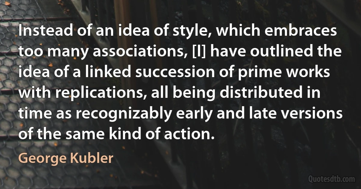 Instead of an idea of style, which embraces too many associations, [I] have outlined the idea of a linked succession of prime works with replications, all being distributed in time as recognizably early and late versions of the same kind of action. (George Kubler)