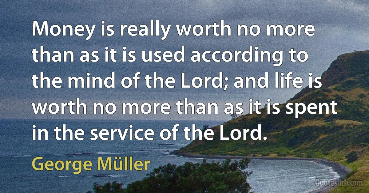 Money is really worth no more than as it is used according to the mind of the Lord; and life is worth no more than as it is spent in the service of the Lord. (George Müller)