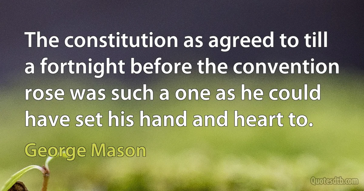 The constitution as agreed to till a fortnight before the convention rose was such a one as he could have set his hand and heart to. (George Mason)