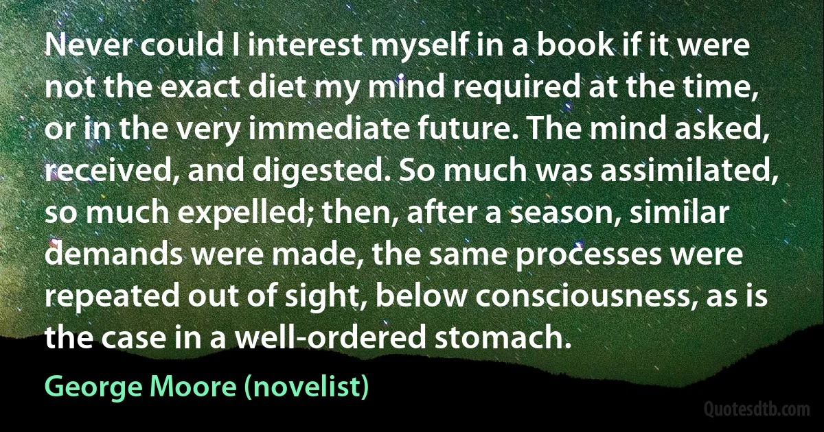 Never could I interest myself in a book if it were not the exact diet my mind required at the time, or in the very immediate future. The mind asked, received, and digested. So much was assimilated, so much expelled; then, after a season, similar demands were made, the same processes were repeated out of sight, below consciousness, as is the case in a well-ordered stomach. (George Moore (novelist))