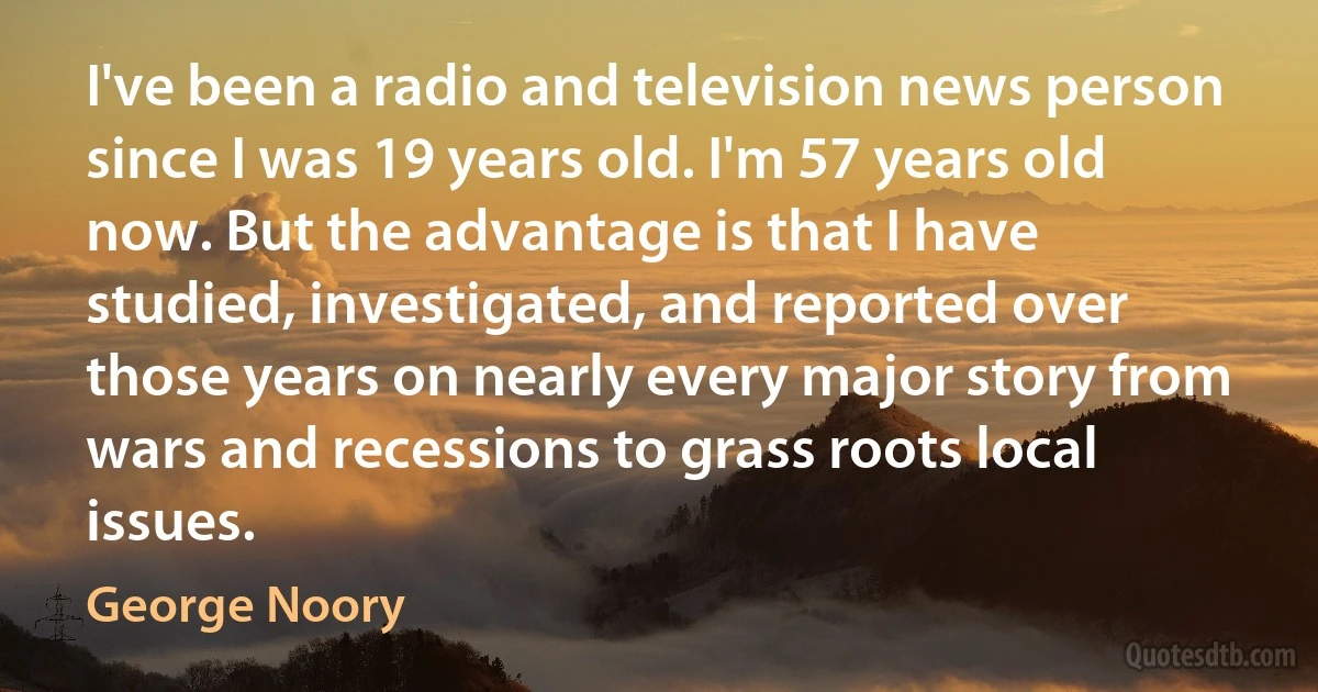 I've been a radio and television news person since I was 19 years old. I'm 57 years old now. But the advantage is that I have studied, investigated, and reported over those years on nearly every major story from wars and recessions to grass roots local issues. (George Noory)