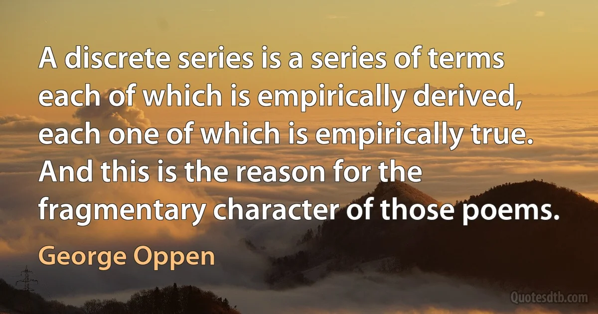 A discrete series is a series of terms each of which is empirically derived, each one of which is empirically true. And this is the reason for the fragmentary character of those poems. (George Oppen)