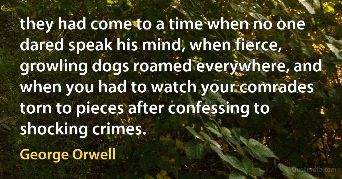 they had come to a time when no one dared speak his mind, when fierce, growling dogs roamed everywhere, and when you had to watch your comrades torn to pieces after confessing to shocking crimes. (George Orwell)