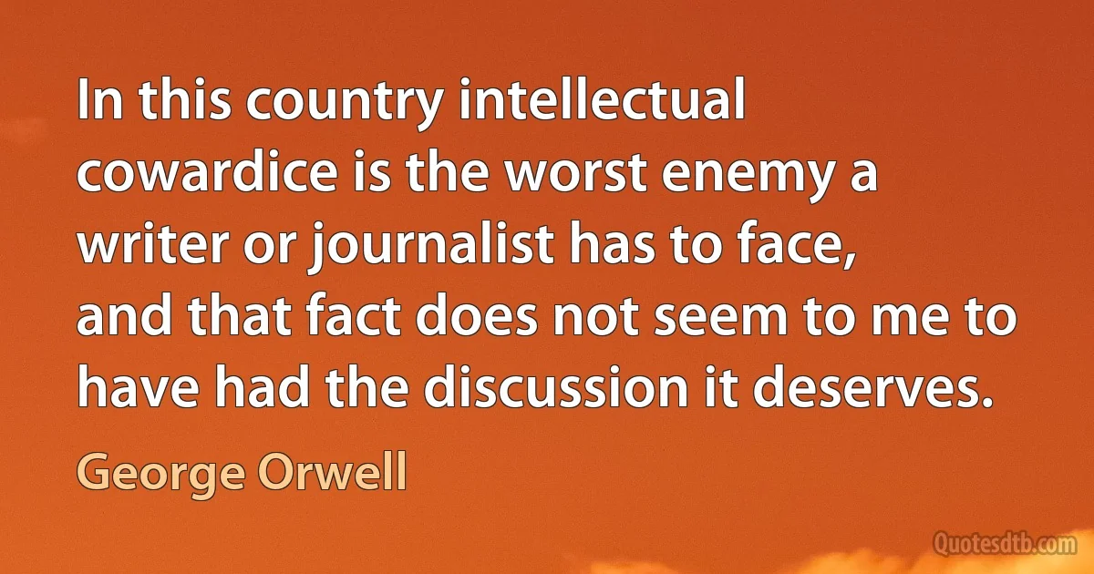 In this country intellectual cowardice is the worst enemy a writer or journalist has to face, and that fact does not seem to me to have had the discussion it deserves. (George Orwell)