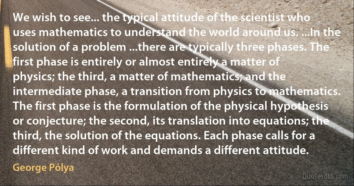 We wish to see... the typical attitude of the scientist who uses mathematics to understand the world around us. ...In the solution of a problem ...there are typically three phases. The first phase is entirely or almost entirely a matter of physics; the third, a matter of mathematics; and the intermediate phase, a transition from physics to mathematics. The first phase is the formulation of the physical hypothesis or conjecture; the second, its translation into equations; the third, the solution of the equations. Each phase calls for a different kind of work and demands a different attitude. (George Pólya)