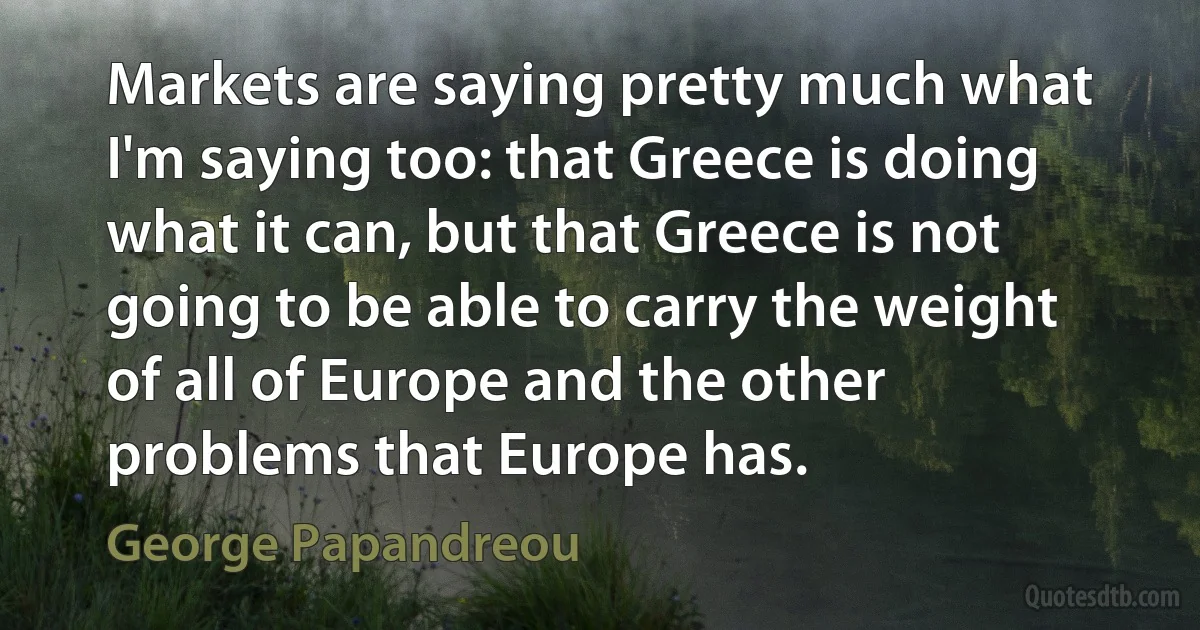 Markets are saying pretty much what I'm saying too: that Greece is doing what it can, but that Greece is not going to be able to carry the weight of all of Europe and the other problems that Europe has. (George Papandreou)