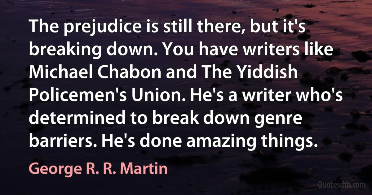 The prejudice is still there, but it's breaking down. You have writers like Michael Chabon and The Yiddish Policemen's Union. He's a writer who's determined to break down genre barriers. He's done amazing things. (George R. R. Martin)