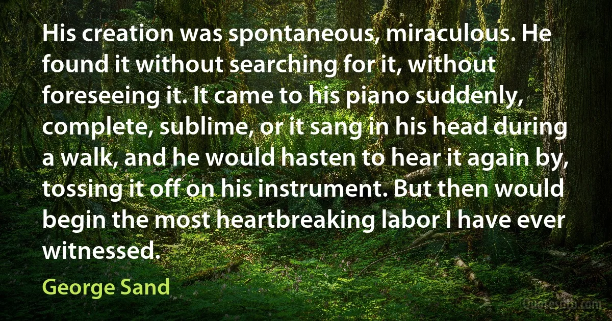 His creation was spontaneous, miraculous. He found it without searching for it, without foreseeing it. It came to his piano suddenly, complete, sublime, or it sang in his head during a walk, and he would hasten to hear it again by, tossing it off on his instrument. But then would begin the most heartbreaking labor I have ever witnessed. (George Sand)